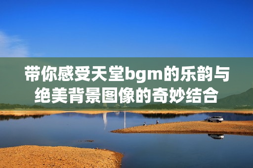 带你感受天堂bgm的乐韵与绝美背景图像的奇妙结合
