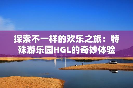 探索不一样的欢乐之旅：特殊游乐园HGL的奇妙体验