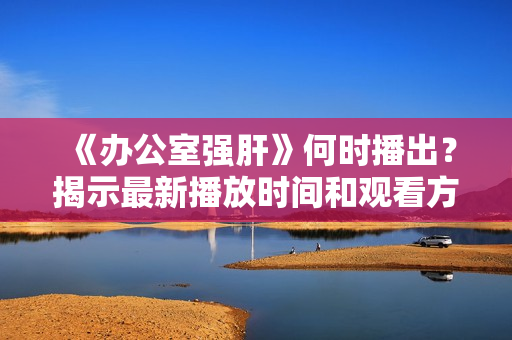 《办公室强肝》何时播出？揭示最新播放时间和观看方式