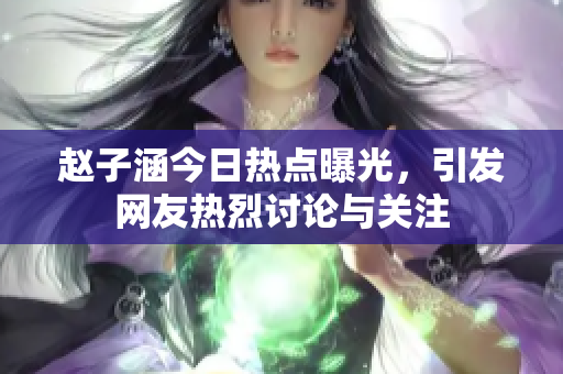 赵子涵今日热点曝光，引发网友热烈讨论与关注