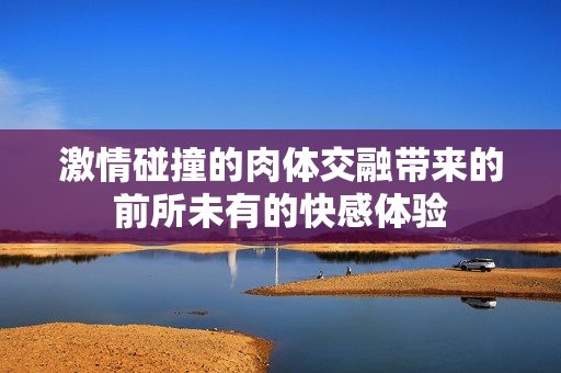 激情碰撞的肉体交融带来的前所未有的快感体验