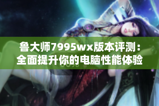 鲁大师7995wx版本评测：全面提升你的电脑性能体验