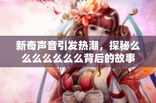 新奇声音引发热潮，探秘么么么么么么么背后的故事