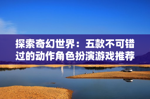 探索奇幻世界：五款不可错过的动作角色扮演游戏推荐