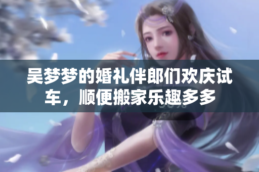 吴梦梦的婚礼伴郎们欢庆试车，顺便搬家乐趣多多