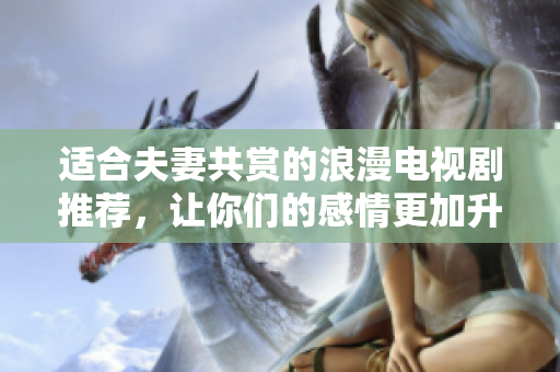 适合夫妻共赏的浪漫电视剧推荐，让你们的感情更加升温
