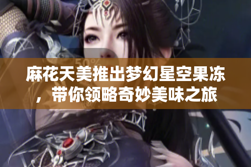 麻花天美推出梦幻星空果冻，带你领略奇妙美味之旅