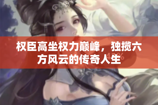 权臣高坐权力巅峰，独揽六方风云的传奇人生