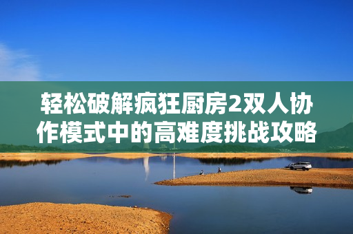 轻松破解疯狂厨房2双人协作模式中的高难度挑战攻略