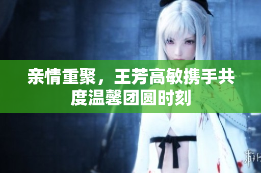 亲情重聚，王芳高敏携手共度温馨团圆时刻