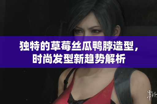 独特的草莓丝瓜鸭脖造型，时尚发型新趋势解析