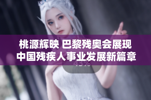 桃源辉映 巴黎残奥会展现中国残疾人事业发展新篇章