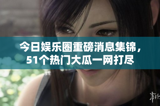 今日娱乐圈重磅消息集锦，51个热门大瓜一网打尽