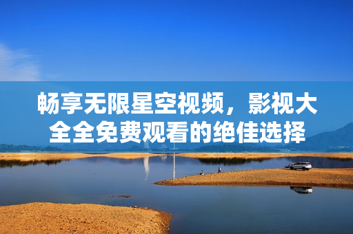 畅享无限星空视频，影视大全全免费观看的绝佳选择
