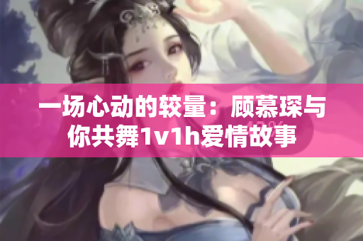 一场心动的较量：顾慕琛与你共舞1v1h爱情故事