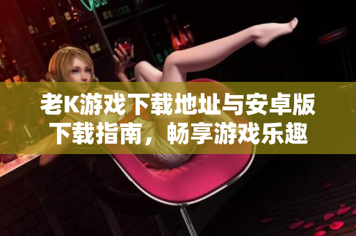 老K游戏下载地址与安卓版下载指南，畅享游戏乐趣