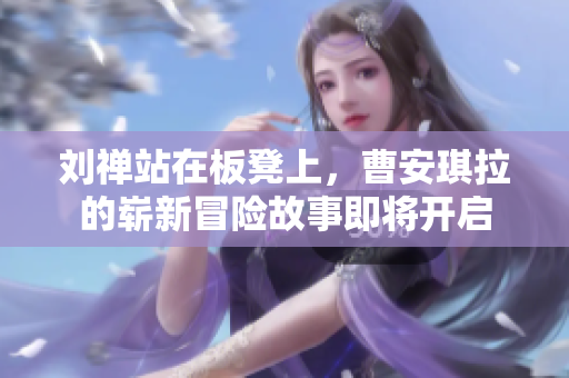 刘禅站在板凳上，曹安琪拉的崭新冒险故事即将开启