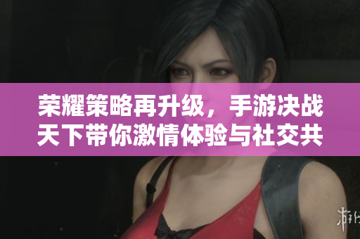 荣耀策略再升级，手游决战天下带你激情体验与社交共舞