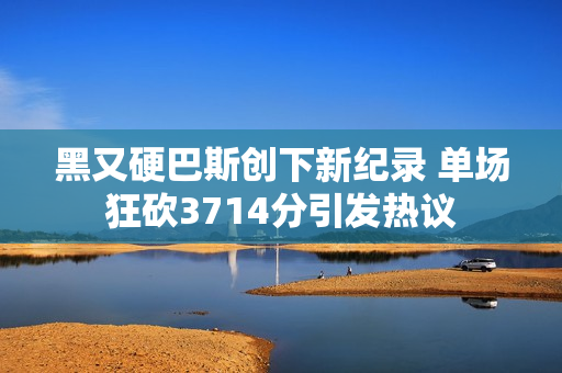 黑又硬巴斯创下新纪录 单场狂砍3714分引发热议