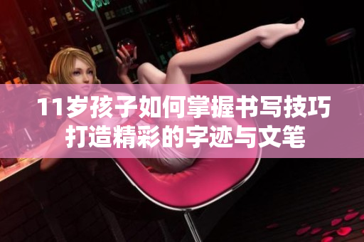 11岁孩子如何掌握书写技巧 打造精彩的字迹与文笔