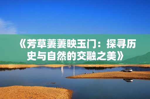 《芳草萋萋映玉门：探寻历史与自然的交融之美》