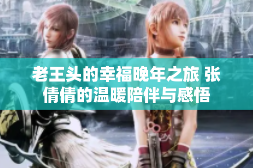 老王头的幸福晚年之旅 张倩倩的温暖陪伴与感悟