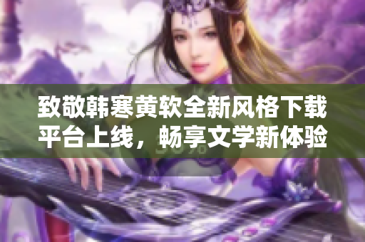 致敬韩寒黄软全新风格下载平台上线，畅享文学新体验