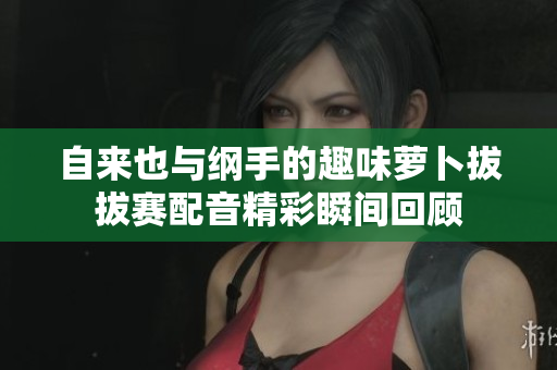 自来也与纲手的趣味萝卜拔拔赛配音精彩瞬间回顾