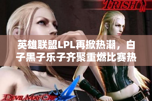 英雄联盟LPL再掀热潮，白子黑子乐子齐聚重燃比赛热情