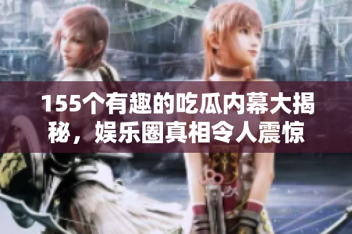 155个有趣的吃瓜内幕大揭秘，娱乐圈真相令人震惊