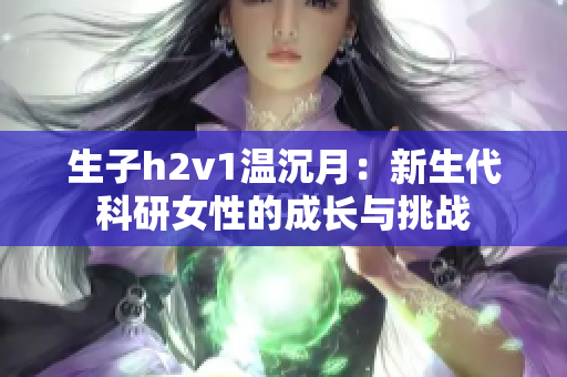 生子h2v1温沉月：新生代科研女性的成长与挑战