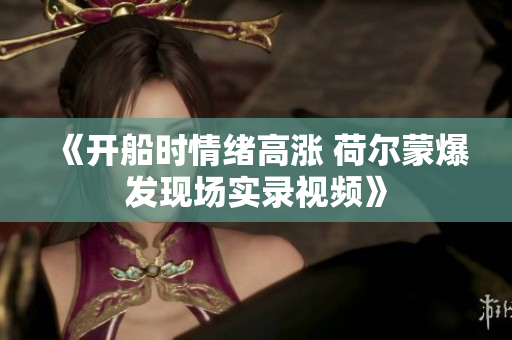 《开船时情绪高涨 荷尔蒙爆发现场实录视频》