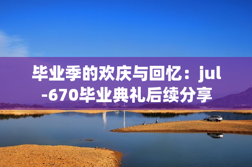 毕业季的欢庆与回忆：jul-670毕业典礼后续分享