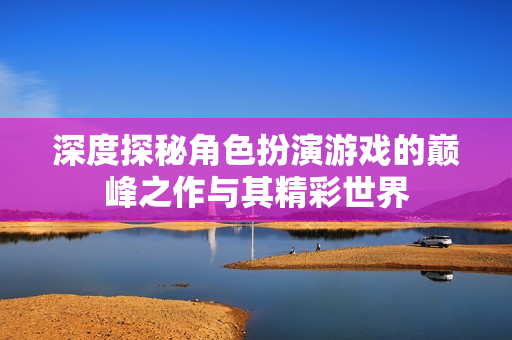 深度探秘角色扮演游戏的巅峰之作与其精彩世界