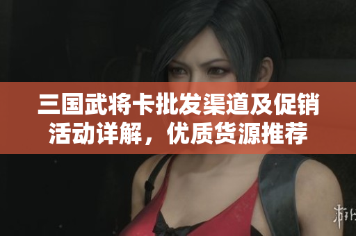 三国武将卡批发渠道及促销活动详解，优质货源推荐