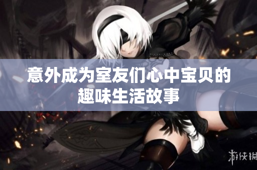 意外成为室友们心中宝贝的趣味生活故事