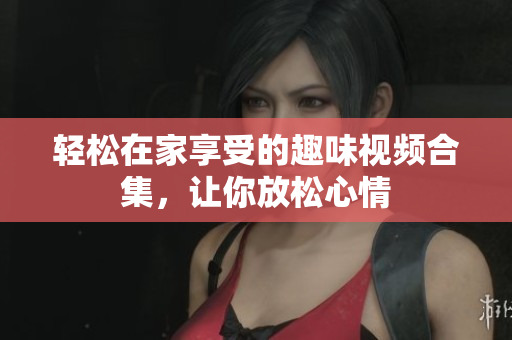 轻松在家享受的趣味视频合集，让你放松心情