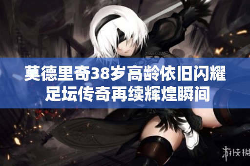 莫德里奇38岁高龄依旧闪耀 足坛传奇再续辉煌瞬间