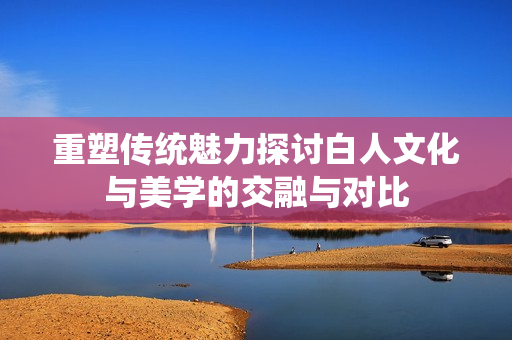 重塑传统魅力探讨白人文化与美学的交融与对比