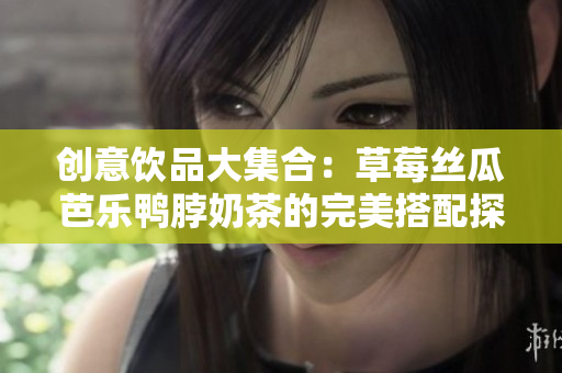 创意饮品大集合：草莓丝瓜芭乐鸭脖奶茶的完美搭配探索