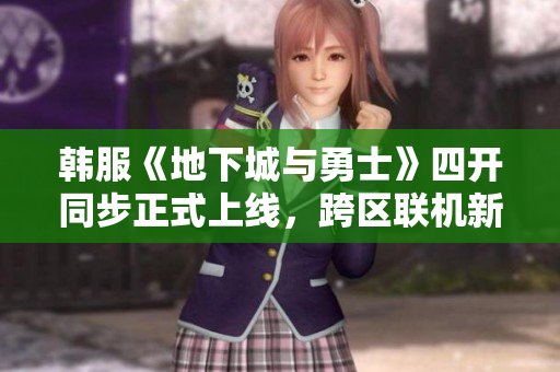 韩服《地下城与勇士》四开同步正式上线，跨区联机新体验即刻开启