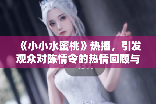 《小小水蜜桃》热播，引发观众对陈情令的热情回顾与讨论