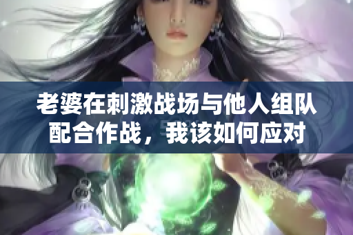 老婆在刺激战场与他人组队配合作战，我该如何应对