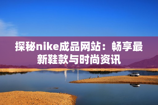 探秘nike成品网站：畅享最新鞋款与时尚资讯