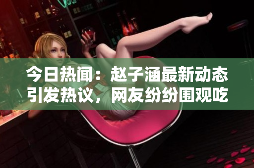 今日热闻：赵子涵最新动态引发热议，网友纷纷围观吃瓜