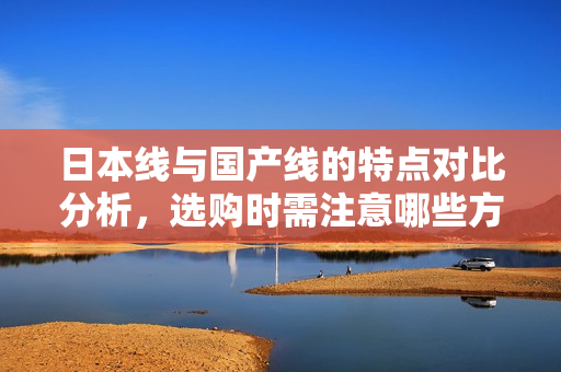 日本线与国产线的特点对比分析，选购时需注意哪些方面