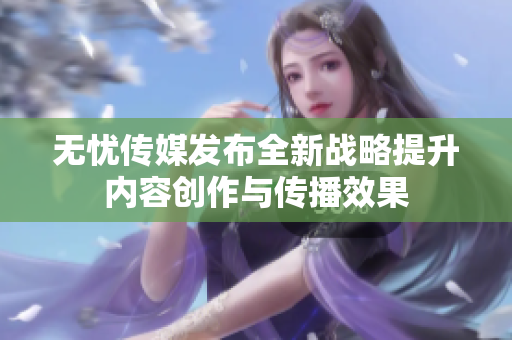 无忧传媒发布全新战略提升内容创作与传播效果
