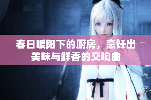 春日暖阳下的厨房，烹饪出美味与鲜香的交响曲