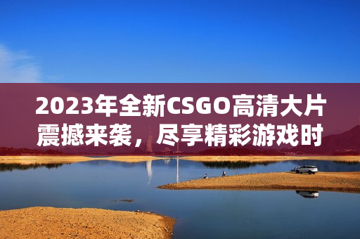 2023年全新CSGO高清大片震撼来袭，尽享精彩游戏时刻