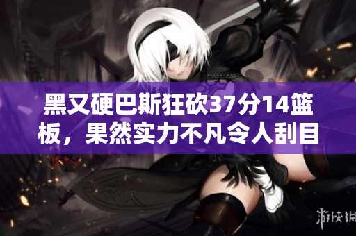 黑又硬巴斯狂砍37分14篮板，果然实力不凡令人刮目相看